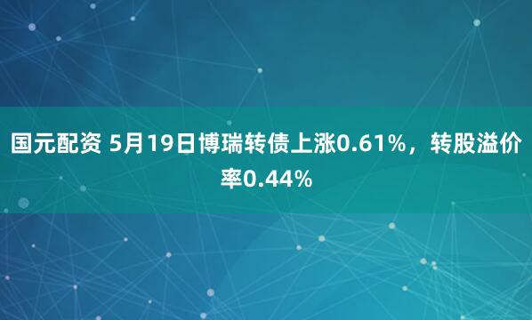 国元配资 5月19日博瑞转债上涨0.61%，转股溢价率0.44%