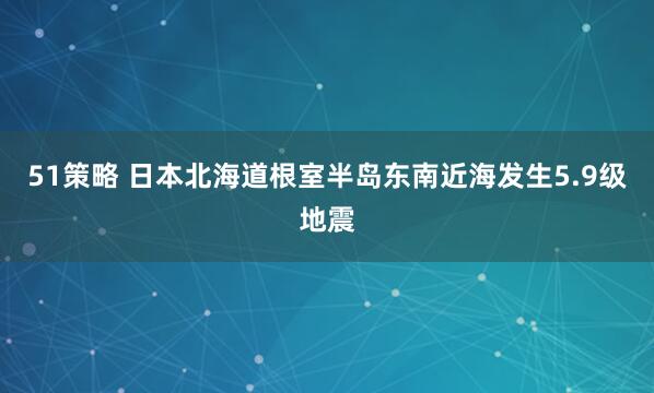 51策略 日本北海道根室半岛东南近海发生5.9级地震