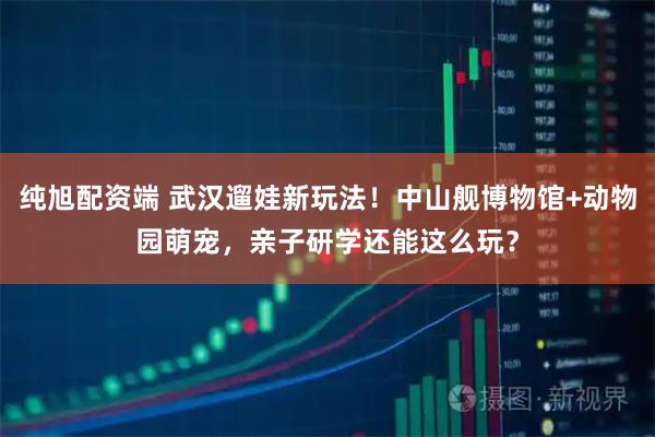 纯旭配资端 武汉遛娃新玩法!中山舰博物馆+动物园萌宠,亲子研学还能这么玩?