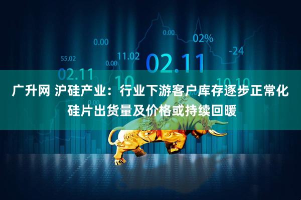 广升网 沪硅产业：行业下游客户库存逐步正常化 硅片出货量及价格或持续回暖