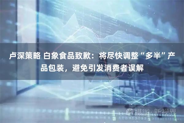 卢深策略 白象食品致歉：将尽快调整“多半”产品包装，避免引发消费者误解