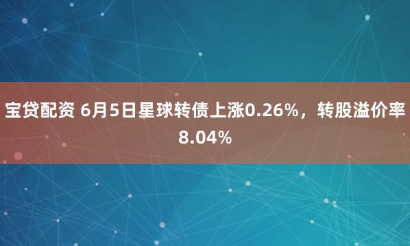 宝贷配资 6月5日星球转债上涨0.26%,转股溢价率8.04%