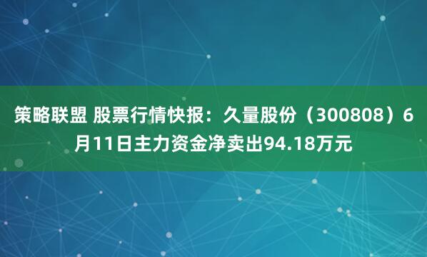 策略联盟 股票行情快报：久量股份（300808）6月11日主力资金净卖出94.18万元