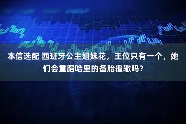 本信选配 西班牙公主姐妹花,王位只有一个,她们会重蹈哈里的备胎覆辙吗?