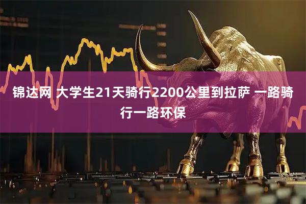锦达网 大学生21天骑行2200公里到拉萨 一路骑行一路环保