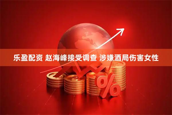 乐盈配资 赵海峰接受调查 涉嫌酒局伤害女性