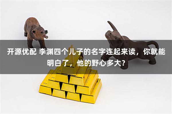 开源优配 李渊四个儿子的名字连起来读，你就能明白了，他的野心多大？
